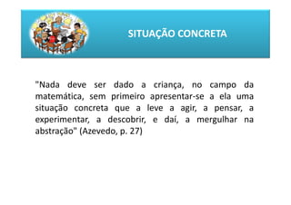 SITUAÇÃO CONCRETA



"Nada deve ser dado a criança, no campo da
matemática, sem primeiro apresentar-se a ela uma
situação concreta que a leve a agir, a pensar, a
experimentar, a descobrir, e daí, a mergulhar na
abstração" (Azevedo, p. 27)
 