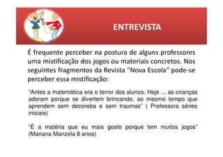 ENTREVISTA

É frequente perceber na postura de alguns professores
uma mistificação dos jogos ou materiais concretos. Nos
seguintes fragmentos da Revista "Nova Escola“ pode-se
perceber essa mistificação:
"Antes a matemática era o terror dos alunos. Hoje ... as crianças
adoram porque se divertem brincando, ao mesmo tempo que
aprendem sem decoreba e sem traumas” ( Professora séries
iniciais)

“É a matéria que eu mais gosto porque tem muitos jogos”
(Mariana Manzela 8 anos)
 