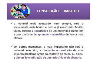 CONSTRUÇÃO E TRABALHO


o material mais adequado, nem sempre, será o
visualmente mais bonito e nem o já construído. Muitas
vezes, durante a construção de um material o aluno tem
a oportunidade de aprender matemática de forma mais
efetiva.

em outros momentos, o mais importante não será o
material, mas sim, a discussão e resolução de uma
situação problema ligada ao contexto do aluno, ou ainda,
a discussão e utilização de um raciocínio mais abstrato.
 