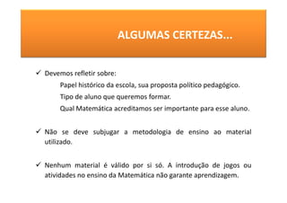 ALGUMAS CERTEZAS...


Devemos refletir sobre:
    Papel histórico da escola, sua proposta político pedagógico.
    Tipo de aluno que queremos formar.
    Qual Matemática acreditamos ser importante para esse aluno.


Não se deve subjugar a metodologia de ensino ao material
utilizado.


Nenhum material é válido por si só. A introdução de jogos ou
atividades no ensino da Matemática não garante aprendizagem.
 