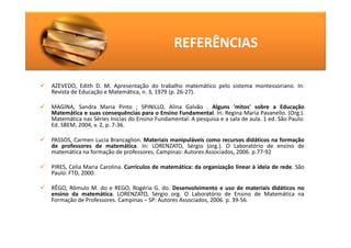 REFERÊNCIAS

AZEVEDO, Edith D. M. Apresentação do trabalho matemático pelo sistema montessoriano. In:
Revista de Educação e Matemática, n. 3, 1979 (p. 26-27).

MAGINA, Sandra Maria Pinto ; SPINILLO, Alina Galvão . Alguns 'mitos' sobre a Educação
Matemática e suas consequências para o Ensino Fundamental. In: Regina Maria Pavanello. (Org.).
Matemática nas Séries Inicias do Ensino Fundamental: A pesquisa e a sala de aula. 1 ed. São Paulo:
Ed. SBEM, 2004, v. 2, p. 7-36.

PASSOS, Carmen Lucia Brancaglion. Materiais manipuláveis como recursos didáticos na formação
de professores de matemática. In: LORENZATO, Sérgio (org.). O Laboratório de ensino de
matemática na formação de professores. Campinas: Autores Associados, 2006. p.77-92

PIRES, Celia Maria Carolina. Currículos de matemática: da organização linear à ideia de rede. São
Paulo: FTD, 2000.

RÊGO, Rômulo M. do e REGO, Rogéria G. do. Desenvolvimento e uso de materiais didáticos no
ensino da matemática. LORENZATO, Sérgio org. O Laboratório de Ensino de Matemática na
Formação de Professores. Campinas – SP: Autores Associados, 2006. p. 39-56.
 