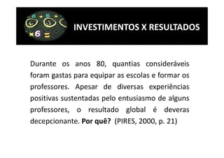 INVESTIMENTOS X RESULTADOS


Durante os anos 80, quantias consideráveis
foram gastas para equipar as escolas e formar os
professores. Apesar de diversas experiências
positivas sustentadas pelo entusiasmo de alguns
professores, o resultado global é deveras
decepcionante. Por quê? (PIRES, 2000, p. 21)
 