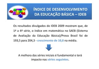 ÍNDICE DE DESENVOLVIMENTO
                DA EDUCAÇÃO BÁSICA – IDEB

Os resultados divulgados do IDEB 2009 mostram que, de
1ª a 4ª série, o índice em matemática no SAEB (Sistema
de Avaliação da Educação Básica)/Prova Brasil foi de
193,5 para 204,3 - crescimento de 10,8 na média.



   A melhora das séries iniciais é fundamental e terá
            impacto nas séries seguintes.
 