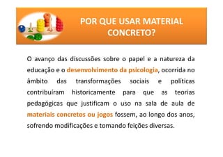POR QUE USAR MATERIAL
                      CONCRETO?

O avanço das discussões sobre o papel e a natureza da
educação e o desenvolvimento da psicologia, ocorrida no
âmbito   das    transformações     sociais    e    políticas
contribuíram   historicamente    para   que   as    teorias
pedagógicas que justificam o uso na sala de aula de
materiais concretos ou jogos fossem, ao longo dos anos,
sofrendo modificações e tomando feições diversas.
 