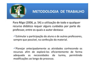 METODOLOGIA DE TRABALHO

Para Rêgo (2006, p. 54) a utilização de todo e qualquer
recurso didático requer alguns cuidados por parte do
professor, entre os quais o autor destaca:

  Estimular a participação do aluno e de outros professores,
sempre que possível, na confecção do material.


  Planejar antecipadamente as atividades conhecendo os
recursos afim de explorá-los eficientemente de forma
adequada as necessidades da turma, permitindo
modificações ao longo do processo.
 