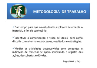 METODOLOGIA DE TRABALHO


 Dar tempo para que os estudantes explorem livremente o
material, a fim de conhecê-lo.

  Incentivar a comunicação e troca de ideias, bem como
discutir com a turma os processos, resultados e estratégias.

  Mediar as atividades desenvolvidas com perguntas e
indicação de material de apoio solicitando o registro das
ações, descobertas e dúvidas.

                                           Rêgo (2006, p. 54)
 