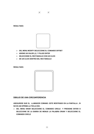 RESULTADO:




      DEL MENU MODIFY SELECCIONE EL COMANDO OFFSET
      ASIGNE UN VALOR (.2) Y PULSE ENTER
      SELECCIONE EL RECTANGULO CON UN CLICK
      DE UN CLICK DENTRO DEL RECTANGULO




RESULTADO:




DIBUJO DE UNA CIRCUNFERENCIA

ASEGURESE QUE EL LLAMADOR COMAND: ESTE MOSTRADO EN LA PANTALLA , SI
NO ES ASI OPRIMA LA TECLA ESC.
   DEL MENU DRAW SELECCIONE EL COMANDO CIRCLE    Y PRESIONE ENTER O
   SELECCIONE DE LA BARRA DE MENUS LA PALABRA DRAW Y SELECCIONE EL
   COMANDO CIRCLE




                                   11
 