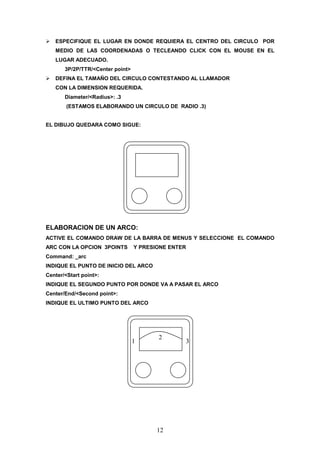 ESPECIFIQUE EL LUGAR EN DONDE REQUIERA EL CENTRO DEL CIRCULO POR
   MEDIO DE LAS COORDENADAS O TECLEANDO CLICK CON EL MOUSE EN EL
   LUGAR ADECUADO.
       3P/2P/TTR/<Center point>
   DEFINA EL TAMAÑO DEL CIRCULO CONTESTANDO AL LLAMADOR
   CON LA DIMENSION REQUERIDA.
       Diameter/<Radius>: .3
        (ESTAMOS ELABORANDO UN CIRCULO DE RADIO .3)


EL DIBUJO QUEDARA COMO SIGUE:




ELABORACION DE UN ARCO:
ACTIVE EL COMANDO DRAW DE LA BARRA DE MENUS Y SELECCIONE EL COMANDO
ARC CON LA OPCION 3POINTS         Y PRESIONE ENTER
Command: _arc
INDIQUE EL PUNTO DE INICIO DEL ARCO
Center/<Start point>:
INDIQUE EL SEGUNDO PUNTO POR DONDE VA A PASAR EL ARCO
Center/End/<Second point>:
INDIQUE EL ULTIMO PUNTO DEL ARCO




                                         2
                                  1              3




                                         12
 