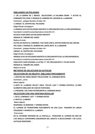 DIBUJANDO UN POLIGONO
1.- DE LA BARRA DE L MENUS            SELECCIONE LA PALABRA DRAW   Y ACTIVE EL
COMANDO POLYGON E INDIQUE EL NUMERO DE LADOSAN EL LLAMADOR
Command: _polygon Number of sides <4>:
3.-UBIQUE EL CENTRO DEL POLIGONO
Edge/<Center of polygon>:
4.-INDIQUE SI ES UN POLIGONO INSCRITO O CIRCUNSCRITO EN LA CIRCUNFERENCIA
Inscribed in circle/Circumscribed about circle (I/C) <I>:
EN ESTE CASO SERA UN POLIGONO INSCRITO
INDIQUE EL TAMAÑO DEL RADIO
Radius of circle:
ACTIVE DE NUEVO EL COMANDO POLYGON CON EL BOTON DERECHO DEL MOUSE
POLYGON E INDIQUE EL NUMERO DE LADOS ANTE EL LLAMADOR
Command: _polygon Number of sides <4>:
UBIQUE EL CENTRO DEL POLIGONO
Edge/<Center of polygon>:
INDIQUE SI ES UN POLIGONO INSCRITO O CIRCUNSCRITO EN LA CIRCUNFERENCIA
Inscribed in circle/Circumscribed about circle (I/C) <I>:
PARA ESTE CASO ESCRIBA LA LETRA “C” DE CIRCUNSCRITO Y PULSE ENTER
INDIQUE EL TAMAÑO DEL RADIO
Radius of circle:
METODOS DE SELECCION EN AUTOCAD
SELECCION DE UN OBJETO DIBUJADO PREVIAMENTE
1.-DENTRO DEL MENU MODIFY SELECCIONE EL COMANDO MOVE
Command: _move
Select objects:
2.-ANTE EL LLAMADO SELECT OBJS. TECLEE LAST Y OPRIMA ENTER.EL ULTIMO
ELEMENTO DIBUJADO SE VUELVE PUNTEADO.
3.-PRESIONE ESC PARA INTERRUMPIR EL COMANDO MOVE.
SELECCION CON UNA VENTANA REGULAR
1.-DE EL COMANDO "LIST" Y OPRIMA ENTER .
2.-ANTE EL LLAMADO
Select objects:
RESPONDA W (WINDOW) Y OPRIMA ENTER,
EL CURSOR SE TRANSFORMA NUEVAMENTE EN UNA CAJA PEQUEÑA DE LINEAS
CRUZADAS Y APARECE EL LLAMADO .
First corner:
EN EL EXTREMO INFERIOR DE LA PANTALLA . POSICIONE EL CURSOR EN UNO DE
LOS ANGULO SUPERIORES IZQUIERDOS DEL OBJETO A SELECCIONAR Y DE CLICK,
AUTOCAD RESPONDE :


                                             13
 