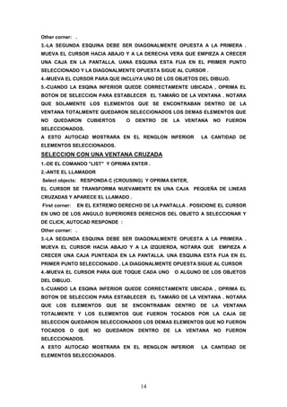 Other corner: .
3.-LA SEGUNDA ESQUINA DEBE SER DIAGONALMENTE OPUESTA A LA PRIMERA .
MUEVA EL CURSOR HACIA ABAJO Y A LA DERECHA VERA QUE EMPIEZA A CRECER
UNA CAJA EN LA PANTALLA. UANA ESQUINA ESTA FIJA EN EL PRIMER PUNTO
SELECCIONADO Y LA DIAGONALMENTE OPUESTA SIGUE AL CURSOR .
4.-MUEVA EL CURSOR PARA QUE INCLUYA UNO DE LOS OBJETOS DEL DIBUJO.
5.-CUANDO LA ESQINA INFERIOR QUEDE CORRECTAMENTE UBICADA , OPRIMA EL
BOTON DE SELECCION PARA ESTABLECER EL TAMAÑO DE LA VENTANA . NOTARA
QUE SOLAMENTE LOS ELEMENTOS QUE SE ENCONTRABAN DENTRO DE LA
VENTANA TOTALMENTE QUEDARON SELECCIONADOS LOS DEMAS ELEMENTOS QUE
NO    QUEDARON      CUBIERTOS       O   DENTRO    DE   LA   VENTANA   NO   FUERON
SELECCIONADOS.
A ESTO AUTOCAD MOSTRARA EN EL RENGLON INFERIOR                  LA CANTIDAD DE
ELEMENTOS SELECCIONADOS.
SELECCION CON UNA VENTANA CRUZADA
1.-DE EL COMANDO "LIST" Y OPRIMA ENTER .
2.-ANTE EL LLAMADOR
Select objects: RESPONDA C (CROUSING) Y OPRIMA ENTER,
EL CURSOR SE TRANSFORMA NUEVAMENTE EN UNA CAJA PEQUEÑA DE LINEAS
CRUZADAS Y APARECE EL LLAMADO .
First corner:    EN EL EXTREMO DERECHO DE LA PANTALLA . POSICIONE EL CURSOR
EN UNO DE LOS ANGULO SUPERIORES DERECHOS DEL OBJETO A SELECCIONAR Y
DE CLICK, AUTOCAD RESPONDE :
Other corner: .
3.-LA SEGUNDA ESQUINA DEBE SER DIAGONALMENTE OPUESTA A LA PRIMERA .
MUEVA EL CURSOR HACIA ABAJO Y A LA IZQUIERDA, NOTARA QUE                EMPIEZA A
CRECER UNA CAJA PUNTEADA EN LA PANTALLA. UNA ESQUINA ESTA FIJA EN EL
PRIMER PUNTO SELECCIONADO . LA DIAGONALMENTE OPUESTA SIGUE AL CURSOR
4.-MUEVA EL CURSOR PARA QUE TOQUE CADA UNO             O ALGUNO DE LOS OBJETOS
DEL DIBUJO.
5.-CUANDO LA ESQINA INFERIOR QUEDE CORRECTAMENTE UBICADA , OPRIMA EL
BOTON DE SELECCION PARA ESTABLECER EL TAMAÑO DE LA VENTANA . NOTARA
QUE   LOS       ELEMENTOS    QUE   SE   ENCONTRABAN    DENTRO   DE    LA VENTANA
TOTALMENTE Y LOS ELEMENTOS QUE FUERON TOCADOS POR LA CAJA DE
SELECCION QUEDARON SELECCIONADOS LOS DEMAS ELEMENTOS QUE NO FUERON
TOCADOS     O     QUE   NO   QUEDARON    DENTRO   DE   LA VENTANA NO       FUERON
SELECCIONADOS.
A ESTO AUTOCAD MOSTRARA EN EL RENGLON INFERIOR                  LA CANTIDAD DE
ELEMENTOS SELECCIONADOS.




                                          14
 