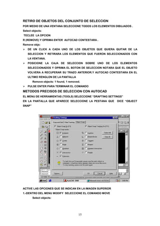 RETIRO DE OBJETOS DEL CONJUNTO DE SELECCION
POR MEDIO DE UNA VENTANA SELECCIONE TODOS LOS ELEMENTOS DIBUJADOS .
Select objects:
TECLEE LA OPCION
R (REMOVE) Y OPRIMA ENTER AUTOCAD CONTESTARA .
Remove objs:
   DE UN CLICK A CADA UNO DE LOS OBJETOS QUE QUIERA QUITAR DE LA
   SELECCION Y RETIRARA LOS ELEMENTOS QUE FUERON SELECCIONADOS CON
   LA VENTANA.
   POSICIONE LA CAJA DE SELECCION SOBRE UNO DE LOS ELEMENTOS
   SELECCIONADOS Y OPRIMA EL BOTON DE SELECCION NOTARA QUE EL OBJETO
   VOLVERA A RECUPERAR SU TRAZO ANTERIOR.Y AUTOCAD CONTESTARA EN EL
   ULTIMO RENGLON DE LA PANTALLA
        Remove objects: 1 found, 1 removed.
   PULSE ENTER PARA TERMINAR EL COMANDO
METODOS PRECISOS DE SELECCION CON AUTOCAD
EL MENU DE HERRAMIENTAS (TOOLS) SELECCIONE “DRAFTING SETTINGS”
EN LA PANTALLA QUE APARECE SELECCIONE LA PESTANA QUE       DICE “OBJECT
SNAP”




ACTIVE LAS OPCIONES QUE SE INDICAN EN LA IMAGEN SUPERIOR
1.-DENTRO DEL MENU MODIFY SELECCIONE EL COMANDO MOVE
        Select objects:




                                         15
 