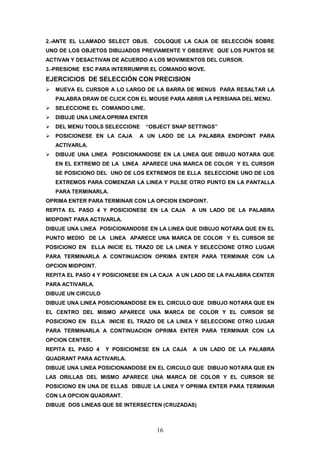 2.-ANTE EL LLAMADO SELECT OBJS.    COLOQUE LA CAJA DE SELECCIÓN SOBRE
UNO DE LOS OBJETOS DIBUJADOS PREVIAMENTE Y OBSERVE QUE LOS PUNTOS SE
ACTIVAN Y DESACTIVAN DE ACUERDO A LOS MOVIMIENTOS DEL CURSOR.
3.-PRESIONE ESC PARA INTERRUMPIR EL COMANDO MOVE.
EJERCICIOS DE SELECCIÓN CON PRECISION
   MUEVA EL CURSOR A LO LARGO DE LA BARRA DE MENUS PARA RESALTAR LA
   PALABRA DRAW DE CLICK CON EL MOUSE PARA ABRIR LA PERSIANA DEL MENU.
   SELECCIONE EL COMANDO LINE.
   DIBUJE UNA LINEA.OPRIMA ENTER
   DEL MENU TOOLS SELECCIONE     “OBJECT SNAP SETTINGS”
   POSICIONESE EN LA CAJA     A UN LADO DE LA PALABRA ENDPOINT PARA
   ACTIVARLA.
   DIBUJE UNA LINEA POSICIONANDOSE EN LA LINEA QUE DIBUJO NOTARA QUE
   EN EL EXTREMO DE LA LINEA APARECE UNA MARCA DE COLOR Y EL CURSOR
   SE POSICIONO DEL UNO DE LOS EXTREMOS DE ELLA SELECCIONE UNO DE LOS
   EXTREMOS PARA COMENZAR LA LINEA Y PULSE OTRO PUNTO EN LA PANTALLA
   PARA TERMINARLA.
OPRIMA ENTER PARA TERMINAR CON LA OPCION ENDPOINT.
REPITA EL PASO 4 Y POSICIONESE EN LA CAJA      A UN LADO DE LA PALABRA
MIDPOINT PARA ACTIVARLA.
DIBUJE UNA LINEA POSICIONANDOSE EN LA LINEA QUE DIBUJO NOTARA QUE EN EL
PUNTO MEDIO DE LA LINEA APARECE UNA MARCA DE COLOR Y EL CURSOR SE
POSICIONO EN ELLA INICIE EL TRAZO DE LA LINEA Y SELECCIONE OTRO LUGAR
PARA TERMINARLA A CONTINUACION OPRIMA ENTER PARA TERMINAR CON LA
OPCION MIDPOINT.
REPITA EL PASO 4 Y POSICIONESE EN LA CAJA A UN LADO DE LA PALABRA CENTER
PARA ACTIVARLA.
DIBUJE UN CIRCULO
DIBUJE UNA LINEA POSICIONANDOSE EN EL CIRCULO QUE DIBUJO NOTARA QUE EN
EL CENTRO DEL MISMO APARECE UNA MARCA DE COLOR Y EL CURSOR SE
POSICIONO EN ELLA INICIE EL TRAZO DE LA LINEA Y SELECCIONE OTRO LUGAR
PARA TERMINARLA A CONTINUACION OPRIMA ENTER PARA TERMINAR CON LA
OPCION CENTER.
REPITA EL PASO 4    Y POSICIONESE EN LA CAJA   A UN LADO DE LA PALABRA
QUADRANT PARA ACTIVARLA.
DIBUJE UNA LINEA POSICIONANDOSE EN EL CIRCULO QUE DIBUJO NOTARA QUE EN
LAS ORILLAS DEL MISMO APARECE UNA MARCA DE COLOR Y EL CURSOR SE
POSICIONO EN UNA DE ELLAS DIBUJE LA LINEA Y OPRIMA ENTER PARA TERMINAR
CON LA OPCION QUADRANT.
DIBUJE DOS LINEAS QUE SE INTERSECTEN (CRUZADAS)



                                    16
 
