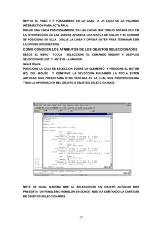REPITA EL PASO 4 Y POSICIONESE EN LA CAJA   A UN LADO DE LA PALABRA
INTERSECTION PARA ACTIVARLA.
DIBUJE UNA LINEA POSICIONANDOSE EN LAS LINEAS QUE DIBUJO NOTARA QUE EN
LA INTERSECCION DE LAS MISMAS APARECE UNA MARCA DE COLOR Y EL CURSOR
SE POSICIONO EN ELLA DIBUJE LA LINEA Y OPRIMA ENTER PARA TERMINAR CON
LA OPCION INTERSECTION
COMO CONOCER LOS ATRIBUTOS DE LOS OBJETOS SELECCIONADOS
DESDE EL MENU     TOOLS     SELECCIONE EL COMANDO INQUIRY Y DESPUES
SELECCIONAR LIST Y ANTE EL LLAMADOR
Select Objets:
POSICIONE LA CAJA DE SELECCION SOBRE UN ELEMENTO Y PRESIONE EL BOTON
IZQ. DEL MOUSE   Y CONFIRME LA SELECCION PULSANDO LA TECLA ENTER
AUTOCAD NOS PRESENTARA OTRA VENTANA EN LA CUAL NOS PROPORCIONARA
TODA LA INFORMACION DEL OBJETO U OBJETOS SELECCIONADOS.




NOTE DE IGUAL MANERA QUE AL SELECCIONAR UN OBJETO AUTOCAD NOS
PRESENTA UN PENULTIMO RENGLON EN DONDE NOS IRA CONTANDO LA CANTIDAD
DE OBJETOS SELECCIONADOS.




                                  17
 