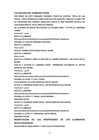 UTILIZACION DEL COMANDO ZOOM
POR MEDIO DE ESTE COMANDO PODEMOS TENER UN CONTROL TOTAL DE LAS
VISTAS TANTO GENERALES COMO PARCIALES DE NUESTRO TRABAJO YA QUE POR
SU CAPACIDAD NOS PERMITE VISUALIZAR HASTA EL MAS PEQUEÑO DETALLE DE
CUALQUIER OBJETO EN EL AREA DE TRABAJO.
DE LA BARRA DE MENUS SELECCIONE LA PALABRA VIEW Y ACTIVE EL COMANDO
"ZOOM"
Command: '_zoom
ANTE EL LLAMADOR
All/Center/Dynamic/Extents/Previous/Scale(X/XP)/Window/<Realtime>:
ESCRIBA LA LETRA W (WINDOW) (VENTANA)
ANTE EL LLAMADOR
First corner:
SITUE EL PRIMER PUNTO BASE PARA EL ZOOM.
ANTE EL LLAMADOR
Other corner:
MUEVA EL CURSOR Y ABRA LA VENTANA AL TAMAÑO DESEADO. Y DE CLICK CON EL
MOUSE
VUELVA A ACTIVAR EL COMANDO ZOOM             OPRIMIENDO SOLAMENTE EL BOTON
DERECHO DEL MOUSE.
Command: '_zoom
ANTE EL LLAMADOR
All/Center/Dynamic/Extents/Previous/Scale(X/XP)/Window/<Realtime>:
ESCRIBA LA LETRA “A” (ALL) (TODO)
PULSE ENTER O DE CLICK DERECHO CON EL MOUSE
ACTIVE EL COMANDO ZOOM CON EL BOTON DERECHO DEL MOUSE.
Command: '_zoom
ANTE EL LLAMADOR
All/Center/Dynamic/Extents/Previous/Scale(X/XP)/Window/<Realtime>:
EXCRIBA LA LETRA “V” (VMAX). (VISTA MAXIMA )
PRESIONE ENTER.
ACTIVE EL COMANDO ZOOM CON EL BOTON DERECHO DEL MOUSE.
Command: '_zoom
ANTE EL LLAMADOR
All/Center/Dynamic/Extents/Previous/Scale(X/XP)/Window/<Realtime>:
EXCRIBA LA LETRA “P” (PREVIOUS) (VISTA PREVIA)
PRESIONE ENTER.
MODIFICACION        DE     LAS    PROPIEDADES          DE    LOS     ELEMENTOS
SELECCIPONADOS
SELECCIONE EL MENU MODIFY Y DAR CLICK EN PROPERTIES



                                        18
 