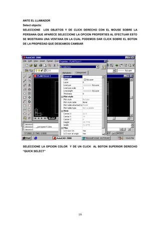 ANTE EL LLAMADOR
Select objects:
SELECCIONE        LOS OBJETOS Y DE CLICK DERECHO CON EL MOUSE SOBRE LA
PERSIANA QUE APARECE SELECCIONE LA OPCION PROPERTIES AL EFECTUAR ESTO
SE MOSTRARA UNA VENTANA EN LA CUAL PODEMOS DAR CLICK SOBRE EL BOTON
DE LA PROPIEDAD QUE DESEAMOS CAMBIAR




SELECCIONE LA OPCION COLOR Y DE UN CLICK AL BOTON SUPERIOR DERECHO
“QUICK SELECT”




                                     19
 