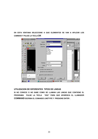 EN ESTA VENTANA SELECCIONE A QUE ELEMENTOS SE VAN A APLICAR LOS
CAMBIOS Y PULSE LA TECLA OK




UTILIZACION DE DIFERENTES TIPOS DE LINEAS
SI NO CONOCE O NO SABE COMO SE LLAMAN LAS LINEAS QUE CONTIENE EL
PROGRAMA    PULSE LA TECLA    “ESC” PARA QUE APARESCA EL LLAMADOR
COMMAND ESCRIBA EL COMANDO LINETYPE Y PRESIONE ENTER .




                                 20
 