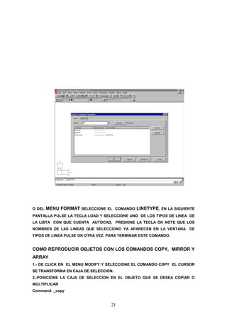 O DEL   MENU FORMAT SELECCIONE EL COMANDO LINETYPE, EN LA SIGUIENTE
PANTALLA PULSE LA TECLA LOAD Y SELECCIONE UNO DE LOS TIPOS DE LINEA DE
LA LISTA CON QUE CUENTA AUTOCAD, PRESIONE LA TECLA OK NOTE QUE LOS
NOMBRES DE LAS LINEAS QUE SELECCIONO YA APARECEN EN LA VENTANA DE
TIPOS DE LINEA PULSE OK OTRA VEZ. PARA TERMINAR ESTE COMANDO.


COMO REPRODUCIR OBJETOS CON LOS COMANDOS COPY, MIRROR Y
ARRAY
1.- DE CLICK EN EL MENU MODIFY Y SELECCIONE EL COMANDO COPY EL CURSOR
SE TRANSFORMA EN CAJA DE SELECCION.
2.-POSICIONE LA CAJA DE SELECCION EN EL OBJETO QUE SE DESEA COPIAR O
MULTIPLICAR
Command: _copy


                                  21
 