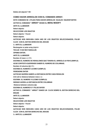 Delete old objects? <N>


COMO HACER ARREGLOS CON EL COMANDO ARRAY.
ESTE COMANDO SE UTILIZA PARA HACER ARREGLOS IGUALES EQUIDISTANTES
ACTIVE EL COMANDO " ARRAY" DESDE EL MENU         MODIFY
ANTE EL LLAMADOR
Select objects:
SELECCIONE LOS OBJETOS
Select objects: 1 found
Select objects:
AUTOCAD NOS INDICARA CADA UNO DE LOS OBJETOS SELECCIONADOS, PULSE
CLICK CON EL BOTON DERECHO DEL MOUSE
3.- ANTE EL LLAMADOR
Rectangular or polar array (r/p)<r>
TECLEE R DE RECTANGULAR.
OPRIMA ENTER.
ANTE EL LLAMADOR
Number of rows (---) <1>:
ESCRIBA EL NUMERO DE RENGLONES QUE TENDRA EL ARREGLO (6 POR EJEMPLO)
ACAD CONTESTA QUERIENDO SABER EL NUMERO DE COLUMNAS.
Number of columns (|||) <1>:
ESCRIBA EL NUMERO 5 (COMO EJEMPLO)
PERESIONE ENTER
AUTOCAD QUERRA SABER LA DISTANCIA ENTRE CADA RENGLON
Unit cell or distance between rows (---):
ESCRIBA EL NUMERO 10 (COMO EJEMPLO)
INDIQUE AHORA LA DISTANCIA ENTRE COLUMNAS
Distance between columns (|||):
ESCRIBA EL NUMERO15 Y PULSE ENTER
ACTIVE EL COMANDO " ARRAY" DANDO UN CLICK SOBRE EL BOTON DERECHO DEL
MOUSE
ANTE EL LLAMADOR
Select objects:
SELECCIONE LOS OBJETOS
Select objects: 1 found
Select objects:
AUTOCAD NOS INDICARA CADA UNO DE LOS OBJETOS SELECCIONADOS, PULSE
CLICK CON EL BOTON DERECHO DEL MOUSE
3.- ANTE EL LLAMADOR




                                            23
 