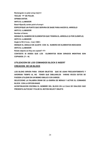 Rectangular or polar array (r/p)<r>
TECLEE “P” DE POLAR.
OPRIMA ENTER.
ANTE EL LLAMADOR
Base/<Specify center point of array>:
ESPECIFIQUE UN PUNTO QUE SERVIRA DE BASE PARA HACER EL ARREGLO
ANTE EL LLAMADOR
Number of items:
INDIQUE EL NUMERO DE ELEMENTOS QUE TENDRA EL ARREGLO (8 POR EJEMPLO)
ANTE EL LLAMADOR
Angle to fill (+=ccw, -=cw) <360>:
INDIQUE EL ANGULO DE AJUSTE CON EL NUMERO DE ELEMENTOS INDICADOS
ANTE EL LLAMADOR
Rotate objects as they are copied? <Y>
CONTESTE SI DESEA QUE LOS                ELEMENTOS SEAN GIRADOS MIENTRAS SON
COPIADOS. (Y – N)


UTILIZACION DE LOS COMANDOS BLOCK E INSERT
CREACION DE UN BLOCK

LOS BLOKS SIRVEN PARA CREAR OBJETOS              QUE SE USAN FRECUENTEMENTE Y
AHORRAN TIEMPO AL NO           TENER QUE DIBUJARLOS     VARIAS VECES ESTOS SE
PUEDEN UTILIZAR EN UN MISMO DIBUJO O EN VARIOS .
SELECCIONE LA PALABRA DRAW DE LA BARRA DE MENUS Y ACTIVE EL COMANDO
BLOCK CON LA OPCION MAKE
ACONTINUACION ESCRIBA EL NOMBRE DEL BLOCK EN LA CAJA DE DIALOGO QUE
PRESENTA AUTOCAD Y PULSE EL BOTON SELECT OBJETS




                                            24
 
