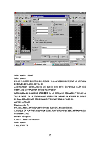 Select objects: 1 found
Select objects:
PULSE EL BOTON DERECHO DEL MOUSE Y AL APARECER DE NUEVO LA VENTANA
DE DIALOGO PULSE EL BOTON OK
ACONTINACION GENERAREMOS UN BLOCK QUE ESTE DISPONIBLE PARA SER
INSERTADO EN CUALQUIER DIBUJO DE AUTOCAD
INTRODUSCA EL COMANDO     WBLOCK EN LA BARRA DE COMANDOS Y PULSE LA
TECLA ENTER EN LA VENTANA QUE APARECERA ASIGNE UN NOMBRE AL BLOCK
EL CUAL SERA CREADO COMO UN ARCHIVO DE AUTOCAD Y PULSE OK.
ANTE EL LLAMADO
Block name (or ?):
PULSE LA TECLA ENTER (PUESTO QUE EL BLOCK YA TIENE NOMBRE)
3.-INDIQUE UN PUNTO DE INSERCION (ES EL PUNTO DE DONDE SERA TOMADO PARA
SER INSERTADO)
Insertion base point:
4.-SELECCIONE LOS OBJETOS
Select objects:
5.-PULSE ENTER




                                  25
 