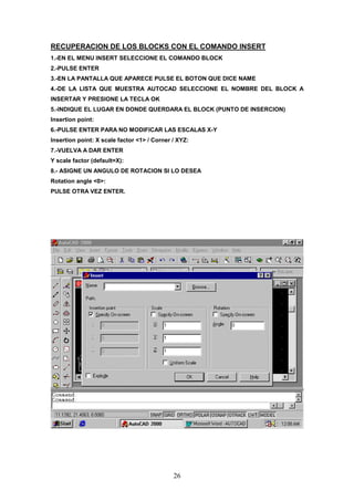 RECUPERACION DE LOS BLOCKS CON EL COMANDO INSERT
1.-EN EL MENU INSERT SELECCIONE EL COMANDO BLOCK
2.-PULSE ENTER
3.-EN LA PANTALLA QUE APARECE PULSE EL BOTON QUE DICE NAME
4.-DE LA LISTA QUE MUESTRA AUTOCAD SELECCIONE EL NOMBRE DEL BLOCK A
INSERTAR Y PRESIONE LA TECLA OK
5.-INDIQUE EL LUGAR EN DONDE QUERDARA EL BLOCK (PUNTO DE INSERCION)
Insertion point:
6.-PULSE ENTER PARA NO MODIFICAR LAS ESCALAS X-Y
Insertion point: X scale factor <1> / Corner / XYZ:
7.-VUELVA A DAR ENTER
Y scale factor (default=X):
8.- ASIGNE UN ANGULO DE ROTACION SI LO DESEA
Rotation angle <0>:
PULSE OTRA VEZ ENTER.




                                             26
 
