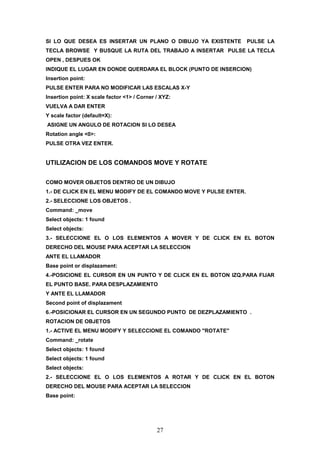 SI LO QUE DESEA ES INSERTAR UN PLANO O DIBUJO YA EXISTENTE         PULSE LA
TECLA BROWSE Y BUSQUE LA RUTA DEL TRABAJO A INSERTAR PULSE LA TECLA
OPEN , DESPUES OK
INDIQUE EL LUGAR EN DONDE QUERDARA EL BLOCK (PUNTO DE INSERCION)
Insertion point:
PULSE ENTER PARA NO MODIFICAR LAS ESCALAS X-Y
Insertion point: X scale factor <1> / Corner / XYZ:
VUELVA A DAR ENTER
Y scale factor (default=X):
ASIGNE UN ANGULO DE ROTACION SI LO DESEA
Rotation angle <0>:
PULSE OTRA VEZ ENTER.


UTILIZACION DE LOS COMANDOS MOVE Y ROTATE

COMO MOVER OBJETOS DENTRO DE UN DIBUJO
1.- DE CLICK EN EL MENU MODIFY DE EL COMANDO MOVE Y PULSE ENTER.
2.- SELECCIONE LOS OBJETOS .
Command: _move
Select objects: 1 found
Select objects:
3.- SELECCIONE EL O LOS ELEMENTOS A MOVER Y DE CLICK EN EL BOTON
DERECHO DEL MOUSE PARA ACEPTAR LA SELECCION
ANTE EL LLAMADOR
Base point or displazament:
4.-POSICIONE EL CURSOR EN UN PUNTO Y DE CLICK EN EL BOTON IZQ.PARA FIJAR
EL PUNTO BASE. PARA DESPLAZAMIENTO
Y ANTE EL LLAMADOR
Second point of displazament
6.-POSICIONAR EL CURSOR EN UN SEGUNDO PUNTO DE DEZPLAZAMIENTO .
ROTACION DE OBJETOS
1.- ACTIVE EL MENU MODIFY Y SELECCIONE EL COMANDO "ROTATE"
Command: _rotate
Select objects: 1 found
Select objects: 1 found
Select objects:
2.- SELECCIONE EL O LOS ELEMENTOS A ROTAR Y DE CLICK EN EL BOTON
DERECHO DEL MOUSE PARA ACEPTAR LA SELECCION
Base point:




                                             27
 