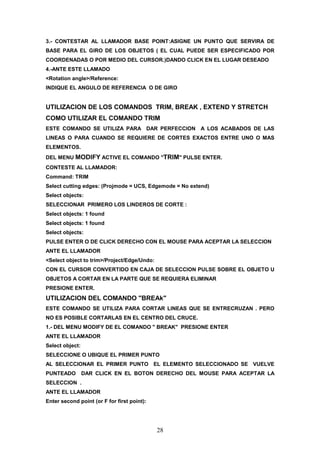 3.- CONTESTAR AL LLAMADOR BASE POINT:ASIGNE UN PUNTO QUE SERVIRA DE
BASE PARA EL GIRO DE LOS OBJETOS ( EL CUAL PUEDE SER ESPECIFICADO POR
COORDENADAS O POR MEDIO DEL CURSOR.)DANDO CLICK EN EL LUGAR DESEADO
4.-ANTE ESTE LLAMADO
<Rotation angle>/Reference:
INDIQUE EL ANGULO DE REFERENCIA O DE GIRO


UTILIZACION DE LOS COMANDOS TRIM, BREAK , EXTEND Y STRETCH
COMO UTILIZAR EL COMANDO TRIM
ESTE COMANDO SE UTILIZA PARA DAR PERFECCION A LOS ACABADOS DE LAS
LINEAS O PARA CUANDO SE REQUIERE DE CORTES EXACTOS ENTRE UNO O MAS
ELEMENTOS.
DEL MENU MODIFY ACTIVE EL COMANDO "TRIM" PULSE ENTER.
CONTESTE AL LLAMADOR:
Command: TRIM
Select cutting edges: (Projmode = UCS, Edgemode = No extend)
Select objects:
SELECCIONAR PRIMERO LOS LINDEROS DE CORTE :
Select objects: 1 found
Select objects: 1 found
Select objects:
PULSE ENTER O DE CLICK DERECHO CON EL MOUSE PARA ACEPTAR LA SELECCION
ANTE EL LLAMADOR
<Select object to trim>/Project/Edge/Undo:
CON EL CURSOR CONVERTIDO EN CAJA DE SELECCION PULSE SOBRE EL OBJETO U
OBJETOS A CORTAR EN LA PARTE QUE SE REQUIERA ELIMINAR
PRESIONE ENTER.
UTILIZACION DEL COMANDO "BREAk"
ESTE COMANDO SE UTILIZA PARA CORTAR LINEAS QUE SE ENTRECRUZAN . PERO
NO ES POSIBLE CORTARLAS EN EL CENTRO DEL CRUCE.
1.- DEL MENU MODIFY DE EL COMANDO " BREAK" PRESIONE ENTER
ANTE EL LLAMADOR
Select object:
SELECCIONE O UBIQUE EL PRIMER PUNTO
AL SELECCIONAR EL PRIMER PUNTO EL ELEMENTO SELECCIONADO SE VUELVE
PUNTEADO         DAR CLICK EN EL BOTON DERECHO DEL MOUSE PARA ACEPTAR LA
SELECCION .
ANTE EL LLAMADOR
Enter second point (or F for first point):




                                             28
 