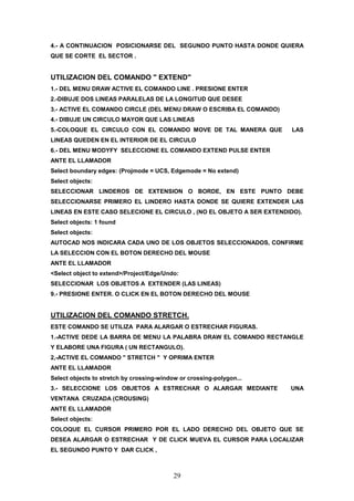 4.- A CONTINUACION POSICIONARSE DEL SEGUNDO PUNTO HASTA DONDE QUIERA
QUE SE CORTE EL SECTOR .


UTILIZACION DEL COMANDO " EXTEND"
1.- DEL MENU DRAW ACTIVE EL COMANDO LINE . PRESIONE ENTER
2.-DIBUJE DOS LINEAS PARALELAS DE LA LONGITUD QUE DESEE
3.- ACTIVE EL COMANDO CIRCLE (DEL MENU DRAW O ESCRIBA EL COMANDO)
4.- DIBUJE UN CIRCULO MAYOR QUE LAS LINEAS
5.-COLOQUE EL CIRCULO CON EL COMANDO MOVE DE TAL MANERA QUE            LAS
LINEAS QUEDEN EN EL INTERIOR DE EL CIRCULO
6.- DEL MENU MODYFY SELECCIONE EL COMANDO EXTEND PULSE ENTER
ANTE EL LLAMADOR
Select boundary edges: (Projmode = UCS, Edgemode = No extend)
Select objects:
SELECCIONAR LINDEROS DE EXTENSION O BORDE, EN ESTE PUNTO DEBE
SELECCIONARSE PRIMERO EL LINDERO HASTA DONDE SE QUIERE EXTENDER LAS
LINEAS EN ESTE CASO SELECIONE EL CIRCULO , (NO EL OBJETO A SER EXTENDIDO).
Select objects: 1 found
Select objects:
AUTOCAD NOS INDICARA CADA UNO DE LOS OBJETOS SELECCIONADOS, CONFIRME
LA SELECCION CON EL BOTON DERECHO DEL MOUSE
ANTE EL LLAMADOR
<Select object to extend>/Project/Edge/Undo:
SELECCIONAR LOS OBJETOS A EXTENDER (LAS LINEAS)
9.- PRESIONE ENTER. O CLICK EN EL BOTON DERECHO DEL MOUSE


UTILIZACION DEL COMANDO STRETCH.
ESTE COMANDO SE UTILIZA PARA ALARGAR O ESTRECHAR FIGURAS.
1.-ACTIVE DEDE LA BARRA DE MENU LA PALABRA DRAW EL COMANDO RECTANGLE
Y ELABORE UNA FIGURA ( UN RECTANGULO).
2,-ACTIVE EL COMANDO " STRETCH " Y OPRIMA ENTER
ANTE EL LLAMADOR
Select objects to stretch by crossing-window or crossing-polygon...
3.- SELECCIONE LOS OBJETOS A ESTRECHAR O ALARGAR MEDIANTE             UNA
VENTANA CRUZADA (CROUSING)
ANTE EL LLAMADOR
Select objects:
COLOQUE EL CURSOR PRIMERO POR EL LADO DERECHO DEL OBJETO QUE SE
DESEA ALARGAR O ESTRECHAR Y DE CLICK MUEVA EL CURSOR PARA LOCALIZAR
EL SEGUNDO PUNTO Y DAR CLICK ,



                                           29
 
