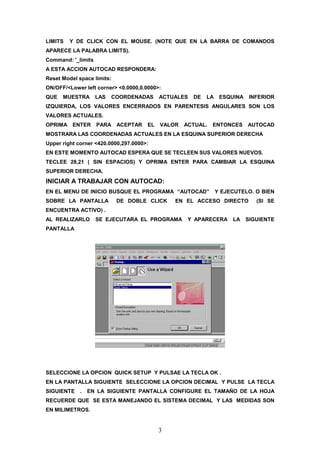 LIMITS   Y DE CLICK CON EL MOUSE. (NOTE QUE EN LA BARRA DE COMANDOS
APARECE LA PALABRA LIMITS).
Command: '_limits
A ESTA ACCION AUTOCAD RESPONDERA:
Reset Model space limits:
ON/OFF/<Lower left corner> <0.0000,0.0000>:
QUE   MUESTRA       LAS   COORDENADAS      ACTUALES   DE   LA    ESQUINA    INFERIOR
IZQUIERDA, LOS VALORES ENCERRADOS EN PARENTESIS ANGULARES SON LOS
VALORES ACTUALES.
OPRIMA ENTER        PARA ACEPTAR      EL   VALOR   ACTUAL.   ENTONCES      AUTOCAD
MOSTRARA LAS COORDENADAS ACTUALES EN LA ESQUINA SUPERIOR DERECHA
Upper right corner <420.0000,297.0000>:
EN ESTE MOMENTO AUTOCAD ESPERA QUE SE TECLEEN SUS VALORES NUEVOS.
TECLEE 28,21 ( SIN ESPACIOS) Y OPRIMA ENTER PARA CAMBIAR LA ESQUINA
SUPERIOR DERECHA.
INICIAR A TRABAJAR CON AUTOCAD:
EN EL MENU DE INICIO BUSQUE EL PROGRAMA “AUTOCAD”               Y EJECUTELO. O BIEN
SOBRE LA PANTALLA           DE DOBLE CLICK     EN EL ACCESO DIRECTO           (SI SE
ENCUENTRA ACTIVO) .
AL REALIZARLO       SE EJECUTARA EL PROGRAMA        Y APARECERA      LA    SIGUIENTE
PANTALLA




SELECCIONE LA OPCION QUICK SETUP Y PULSAE LA TECLA OK .
EN LA PANTALLA SIGUIENTE SELECCIONE LA OPCION DECIMAL Y PULSE LA TECLA
SIGUIENTE    .   EN LA SIGUIENTE PANTALLA CONFIGURE EL TAMAÑO DE LA HOJA
RECUERDE QUE SE ESTA MANEJANDO EL SISTEMA DECIMAL Y LAS MEDIDAS SON
EN MILIMETROS.


                                           3
 
