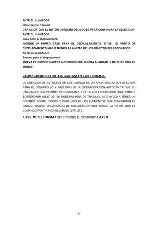 ANTE EL LLAMADOR
Other corner: 1 found
DAR CLICK CON EL BOTON DERECHO DEL MOUSE PARA CONFIRMAR LA SELECCION
ANTE EL LLAMADOR
Base point or displacement:
INDIQUE UN PUNTO BASE PARA EL DEZPLAZAMIENTO. SITUE        EL PUNTO DE
DEZPLAZAMIENTO MAS O MENOS A LA MITAD DE LOS OBJETOS SELECCIONADOS
ANTE EL LLAMADOR
Second point of displacement:
MUEVA EL CURSOR HASTA LA POSICION QUE QUIERA ALARGAR. Y DE CLICK CON EL
MOUSE


COMO CREAR ESTRATOS (CAPAS) EN LOS DIBUJOS.

LA CREACION DE ESTRATOS EN LOS DIBUJOS ES UN ARMA MUCHO MUY EFECTIVA
PARA EL DESARROLLO Y FACILIDAD DE LA OPERACION CON AUTOCAD YA QUE SU
UTILIZACION NOS PERMITE VER UNICAMENTE DETALLES ESPECIFICOS ,NOS PERMITE
SOBREPONER OBJETOS EN NUESTRA HOJA DE TRABAJO , NOS AYUDA A TENER UN
CONTROL SOBRE TODOS Y CADA UNO DE LOS ELEMENTOS QUE CONFORMAN EL
DIBUJO, MANEJO ORGANIZADO DE COLORES,CONTROL SOBRE LA FORMA QUE EL
COMANDO PRINT ATACA EL DIBUJO ,ETC.,ETC..

1.-DEL MENU FORMAT SELECCIONE EL COMANDO LAYER




                                    30
 