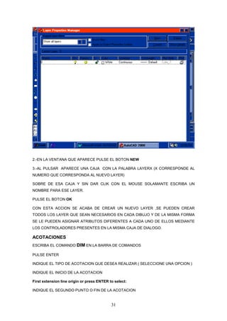 2.-EN LA VENTANA QUE APARECE PULSE EL BOTON NEW

3.-AL PULSAR APARECE UNA CAJA CON LA PALABRA LAYERX (X CORRESPONDE AL
NUMERO QUE CORRESPONDA AL NUEVO LAYER)

SOBRE DE ESA CAJA Y SIN DAR CLIK CON EL MOUSE SOLAMANTE ESCRIBA UN
NOMBRE PARA ESE LAYER.

PULSE EL BOTON OK

CON ESTA ACCION SE ACABA DE CREAR UN NUEVO LAYER ,SE PUEDEN CREAR
TODOS LOS LAYER QUE SEAN NECESARIOS EN CADA DIBUJO Y DE LA MISMA FORMA
SE LE PUEDEN ASIGNAR ATRIBUTOS DIFERENTES A CADA UNO DE ELLOS MEDIANTE
LOS CONTROLADORES PRESENTES EN LA MISMA CAJA DE DIALOGO.

ACOTACIONES
ESCRIBA EL COMANDO DIM EN LA BARRA DE COMANDOS

PULSE ENTER

INDIQUE EL TIPO DE ACOTACION QUE DESEA REALIZAR ( SELECCIONE UNA OPCION )

INDIQUE EL INICIO DE LA ACOTACION

First extension line origin or press ENTER to select:

INDIQUE EL SEGUNDO PUNTO O FIN DE LA ACOTACION


                                            31
 