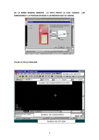 DE LA MISMA MANERA OBSERVE       LA VISTA PREVIA LA CUAL VARIARA    LAS
DIMENSIONES Y LA POSICION EN BASE A LAS MEDIDAS QUE UD. ASIGNE.




PULSE LA TECLA FINALIZAR




                                                   BARRA DE MENUS



                           BARRA DE HERRAMIENTAS STD.




                            BARRA DE COMANDOS


                                  BARRA DE ESTADO




                                    4
 