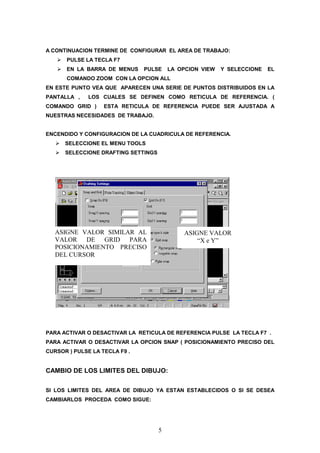 A CONTINUACION TERMINE DE CONFIGURAR EL AREA DE TRABAJO:
      PULSE LA TECLA F7
      EN LA BARRA DE MENUS     PULSE     LA OPCION VIEW   Y SELECCIONE   EL
      COMANDO ZOOM CON LA OPCION ALL
EN ESTE PUNTO VEA QUE APARECEN UNA SERIE DE PUNTOS DISTRIBUIDOS EN LA
PANTALLA ,    LOS CUALES SE DEFINEN COMO RETICULA DE REFERENCIA. (
COMANDO GRID )     ESTA RETICULA DE REFERENCIA PUEDE SER AJUSTADA A
NUESTRAS NECESIDADES DE TRABAJO.


ENCENDIDO Y CONFIGURACION DE LA CUADRICULA DE REFERENCIA.
      SELECCIONE EL MENU TOOLS
      SELECCIONE DRAFTING SETTINGS




   ASIGNE VALOR SIMILAR AL                   ASIGNE VALOR
   VALOR DE GRID PARA                            “X e Y”
   POSICIONAMIENTO PRECISO
   DEL CURSOR




PARA ACTIVAR O DESACTIVAR LA RETICULA DE REFERENCIA PULSE LA TECLA F7 .
PARA ACTIVAR O DESACTIVAR LA OPCION SNAP ( POSICIONAMIENTO PRECISO DEL
CURSOR ) PULSE LA TECLA F9 .


CAMBIO DE LOS LIMITES DEL DIBUJO:

SI LOS LIMITES DEL AREA DE DIBUJO YA ESTAN ESTABLECIDOS O SI SE DESEA
CAMBIARLOS PROCEDA COMO SIGUE:




                                     5
 