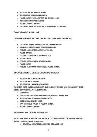 SELECCIONE EL MENU FORMAT
      SELECCIONE DRAWINGNS LIMITS
      PULSE ENTER PARA ACEPTAR EL ORIGEN ( 0,0 )
      ASIGNE LOS NUEVOS LIMITES
      PULSE LA TECLA ENTER
      DEL MENU VIEW SELECCIONE EL COMANDO ZOOM - ALL


COMENZANDO A DIBUJAR


DIBUJAR UN MARCO QUE DELIMITE EL AREA DE TRABAJO:

      DEL MENU DRAW SELECCIONE EL COMANDO LINE
      UBIQUE EL INICIO EN LAS COORDENADAS 2,2
      TECLEE LA COORDENADA RELATIVA 86,0
      PULSE ENTER
      TECLEE COORDENADA RELATIVA 56,0
      PULSE ENTER
      TECLEE COORDENADA RELATIVA –86,0
      PULSE ENTER
      TECLEE EL COMANDO CLOSE (CL) PULSE ENTER.


ENGROSAMIENTO DE LAS LINEAS DE MARGEN


      SELECCIONE EL MENU MODIFY
      SELECCIONE POLYLINE
      SELECCIONE LA LINEA DE MARGEN
AL HACER ESTO AUTOCAD INDICARA QUE EL OBJETO NO ES UNA POLILINEA Y SI SE
DESEA CONVERTIRLA A TAL ELEMENTO.
      COFIRMAR
      DE LAS OPCIONES QUE NOS PRESENTA SELECCIONAR JOIN
      SELECCIONAR TODOS LOS ELEMENTOS
      ESCOGER LA OPCION WIDTH
      DAR UN NUEVO VALOR Y PULSAR ENTER.
      PULSE LA TECLA ENTER.


ELABORACION DE UNA PLANTILLA

INICIE UNA SECION NUEVA DEN AUTOCAD, CONFIGURANDO LA PAGINA TAMAÑO
ANSI – 3 (DOBLE CARTA O TABLOIDE)
         DEL MENU DRAW SELECCIONE EL COMANDO LINE


                                    6
 