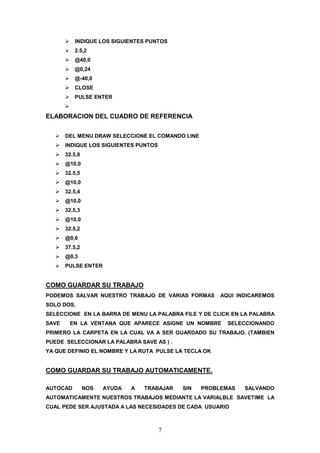 INDIQUE LOS SIGUIENTES PUNTOS
          2.5,2
          @40,0
          @0,24
          @-40,0
          CLOSE
          PULSE ENTER


ELABORACION DEL CUADRO DE REFERENCIA


       DEL MENU DRAW SELECCIONE EL COMANDO LINE
       INDIQUE LOS SIGUIENTES PUNTOS
       32.5,8
       @10,0
       32.5,5
       @10,0
       32.5,4
       @10,0
       32.5,3
       @10,0
       32.5,2
       @0,6
       37.5,2
       @0,3
       PULSE ENTER


COMO GUARDAR SU TRABAJO
PODEMOS SALVAR NUESTRO TRABAJO DE VARIAS FORMAS         AQUI INDICAREMOS
SOLO DOS.
SELECCIONE EN LA BARRA DE MENU LA PALABRA FILE Y DE CLICK EN LA PALABRA
SAVE    EN LA VENTANA QUE APARECE ASIGNE UN NOMBRE        SELECCIONANDO
PRIMERO LA CARPETA EN LA CUAL VA A SER GUARDADO SU TRABAJO. (TAMBIEN
PUEDE SELECCIONAR LA PALABRA SAVE AS ) .
YA QUE DEFINIO EL NOMBRE Y LA RUTA PULSE LA TECLA OK


COMO GUARDAR SU TRABAJO AUTOMATICAMENTE.

AUTOCAD         NOS   AYUDA   A   TRABAJAR   SIN   PROBLEMAS   SALVANDO
AUTOMATICAMENTE NUESTROS TRABAJOS MEDIANTE LA VARIALBLE SAVETIME LA
CUAL PEDE SER AJUSTADA A LAS NECESIDADES DE CADA USUARIO



                                       7
 