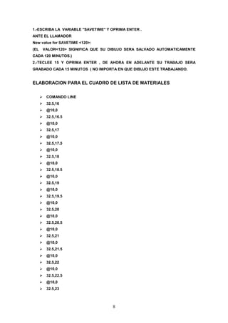 1.-ESCRIBA LA VARIABLE "SAVETIME" Y OPRIMA ENTER .
ANTE EL LLAMADOR
New value for SAVETIME <120>:
(EL   VALOR<120> SIGNIFICA QUE SU DIBUJO SERA SALVADO AUTOMATICAMENTE
CADA 120 MINUTOS.)
2.-TECLEE 15 Y OPRIMA ENTER , DE AHORA EN ADELANTE SU TRABAJO SERA
GRABADO CADA 15 MINUTOS ( NO IMPORTA EN QUE DIBUJO ESTE TRABAJANDO.


ELABORACION PARA EL CUADRO DE LISTA DE MATERIALES


       COMANDO LINE
       32.5,16
       @10,0
       32.5,16.5
       @10,0
       32.5,17
       @10,0
       32.5,17.5
       @10,0
       32.5,18
       @10,0
       32.5,18.5
       @10,0
       32.5,19
       @10,0
       32.5,19.5
       @10,0
       32.5,20
       @10,0
       32.5,20.5
       @10,0
       32.5,21
       @10,0
       32.5,21.5
       @10,0
       32.5,22
       @10,0
       32.5,22.5
       @10,0
       32.5,23



                                    8
 