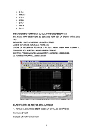 @10,0
       32.5,23.5
       @10,0
       32.5,24
       @10,0
       32.5,16
       @0,10


INSERCION DE TEXTOS EN EL CUADRO DE REFERENCIAS
DEL MENU DRAW SELECCIONE EL COMANDO TEXT CON LA OPCION SINGLE LINE
TEXT
INDIQUE EL PUNTO DE INICIO DE LA LINEA DE TEXTO
ASIGNE UN TAMAÑO (ALTURA) AL TEXTO (.35)
ASIGNE UN ANGUÑLO DE ROTACION O PULSE LA TECLA ENTER PARA ACEPTAR EL
VALOR QUE NOS MUESTRA LA MAQUINA POR DEFAULT
REPITA EL PROCEDIMIENTO PARA INSERTAR LOS TEXTOS NECESARIOS.
AL TERMINO SU PLANTILLA QUEDARA ASI.




ELABORACION DE TEXTOS CON AUTOCAD

1.- ACTIVE EL COMANDO DTEXT DESDE LA BARRA DE COMANDOS

Command: DTEXT

INDIQUE UN PUNTO DE INICIO



                                     9
 