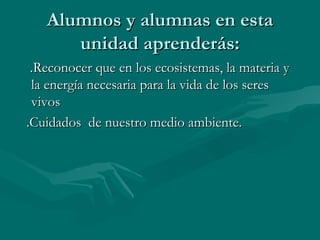 Alumnos y alumnas en esta unidad aprenderás: .Reconocer que en los ecosistemas, la materia y la energía necesaria para la vida de los seres vivos .Cuidados  de nuestro medio ambiente. 