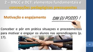10
2 – BNCC e DCT: elementos fundamentais e
concepções pedagógicas pressupostas
Conceber e pôr em prática situações e procedimentos
para motivar e engajar os alunos nas aprendizagens (p.
17).
 