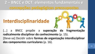 13
2 – BNCC e DCT: elementos fundamentais e
concepções pedagógicas pressupostas
[...] a BNCC propõe a superação da fragmentação
radicalmente disciplinar do conhecimento (p. 15).
[Deve-se] Decidir sobre formas de organização interdisciplinar
dos componentes curriculares (p. 16).
 