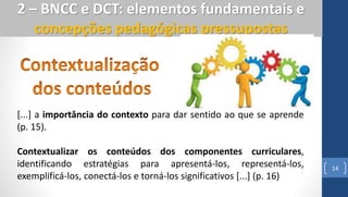 14
2 – BNCC e DCT: elementos fundamentais e
concepções pedagógicas pressupostas
[...] a importância do contexto para dar sentido ao que se aprende
(p. 15).
Contextualizar os conteúdos dos componentes curriculares,
identificando estratégias para apresentá-los, representá-los,
exemplificá-los, conectá-los e torná-los significativos [...] (p. 16)
 