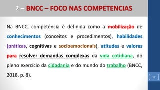 Na BNCC, competência é definida como a mobilização de
conhecimentos (conceitos e procedimentos), habilidades
(práticas, cognitivas e socioemocionais), atitudes e valores
para resolver demandas complexas da vida cotidiana, do
pleno exercício da cidadania e do mundo do trabalho (BNCC,
2018, p. 8). 17
2 – BNCC – FOCO NAS COMPETENCIAS
 