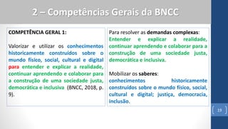 COMPETÊNCIA GERAL 1:
Valorizar e utilizar os conhecimentos
historicamente construídos sobre o
mundo físico, social, cultural e digital
para entender e explicar a realidade,
continuar aprendendo e colaborar para
a construção de uma sociedade justa,
democrática e inclusiva (BNCC, 2018, p.
9).
19
2 – Competências Gerais da BNCC
Para resolver as demandas complexas:
Entender e explicar a realidade,
continuar aprendendo e colaborar para a
construção de uma sociedade justa,
democrática e inclusiva.
Mobilizar os saberes:
conhecimentos historicamente
construídos sobre o mundo físico, social,
cultural e digital; justiça, democracia,
inclusão.
 