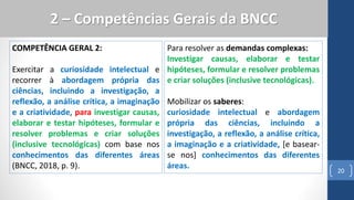 COMPETÊNCIA GERAL 2:
Exercitar a curiosidade intelectual e
recorrer à abordagem própria das
ciências, incluindo a investigação, a
reflexão, a análise crítica, a imaginação
e a criatividade, para investigar causas,
elaborar e testar hipóteses, formular e
resolver problemas e criar soluções
(inclusive tecnológicas) com base nos
conhecimentos das diferentes áreas
(BNCC, 2018, p. 9).
20
2 – Competências Gerais da BNCC
Para resolver as demandas complexas:
Investigar causas, elaborar e testar
hipóteses, formular e resolver problemas
e criar soluções (inclusive tecnológicas).
Mobilizar os saberes:
curiosidade intelectual e abordagem
própria das ciências, incluindo a
investigação, a reflexão, a análise crítica,
a imaginação e a criatividade, [e basear-
se nos] conhecimentos das diferentes
áreas.
 