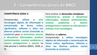COMPETÊNCIA GERAL 5:
Compreender, utilizar e criar
tecnologias digitais de informação e
comunicação de forma crítica,
significativa, reflexiva e ética nas
diversas práticas sociais (incluindo as
escolares) para se comunicar, acessar
e disseminar informações, produzir
conhecimentos, resolver problemas e
exercer protagonismo e autoria na
vida pessoal e coletiva (BNCC, 2018, p.
9).
23
2 – Competências Gerais da BNCC
Para resolver as demandas complexas:
Comunicar-se, acessar e disseminar
informações, produzir conhecimentos,
resolver problemas e exercer
protagonismo e autoria na vida pessoal e
coletiva; Criar tecnologias.
Mobilizar os saberes:
Compreender e utilizar tecnologias
digitais de informação e comunicação de
forma crítica, significativa, reflexiva e
ética nas diversas práticas sociais
(incluindo as escolares).
 