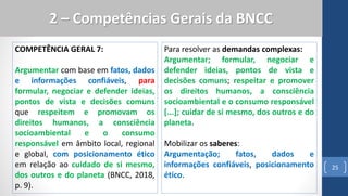 COMPETÊNCIA GERAL 7:
Argumentar com base em fatos, dados
e informações confiáveis, para
formular, negociar e defender ideias,
pontos de vista e decisões comuns
que respeitem e promovam os
direitos humanos, a consciência
socioambiental e o consumo
responsável em âmbito local, regional
e global, com posicionamento ético
em relação ao cuidado de si mesmo,
dos outros e do planeta (BNCC, 2018,
p. 9).
25
2 – Competências Gerais da BNCC
Para resolver as demandas complexas:
Argumentar; formular, negociar e
defender ideias, pontos de vista e
decisões comuns; respeitar e promover
os direitos humanos, a consciência
socioambiental e o consumo responsável
[...]; cuidar de si mesmo, dos outros e do
planeta.
Mobilizar os saberes:
Argumentação; fatos, dados e
informações confiáveis, posicionamento
ético.
 
