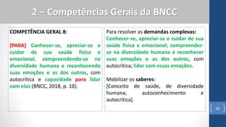 COMPETÊNCIA GERAL 8:
[PARA] Conhecer-se, apreciar-se e
cuidar de sua saúde física e
emocional, compreendendo-se na
diversidade humana e reconhecendo
suas emoções e as dos outros, com
autocrítica e capacidade para lidar
com elas (BNCC, 2018, p. 10).
26
2 – Competências Gerais da BNCC
Para resolver as demandas complexas:
Conhecer-se, apreciar-se e cuidar de sua
saúde física e emocional; compreender-
se na diversidade humana e reconhecer
suas emoções e as dos outros, com
autocrítica; lidar com essas emoções.
Mobilizar os saberes:
[Conceito de saúde, de diversidade
humana; autoconhecimento e
autocrítica].
 
