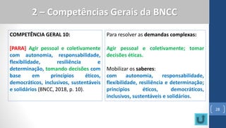 COMPETÊNCIA GERAL 10:
[PARA] Agir pessoal e coletivamente
com autonomia, responsabilidade,
flexibilidade, resiliência e
determinação, tomando decisões com
base em princípios éticos,
democráticos, inclusivos, sustentáveis
e solidários (BNCC, 2018, p. 10).
28
2 – Competências Gerais da BNCC
Para resolver as demandas complexas:
Agir pessoal e coletivamente; tomar
decisões éticas.
Mobilizar os saberes:
com autonomia, responsabilidade,
flexibilidade, resiliência e determinação;
princípios éticos, democráticos,
inclusivos, sustentáveis e solidários.
 