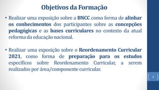 3
• Realizar uma exposição sobre a BNCC como forma de alinhar
os conhecimentos dos participantes sobre as concepções
pedagógicas e as bases curriculares no contexto da atual
reforma da educaçãonacional.
• Realizar uma exposição sobre o Reordenamento Curricular
2021, como forma de preparação para os estudos
específicos sobre Reordenamento Curricular, a serem
realizadosporárea/componentecurricular.
Objetivos da Formação
 