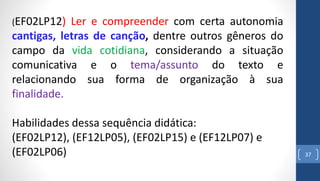 37
(EF02LP12) Ler e compreender com certa autonomia
cantigas, letras de canção, dentre outros gêneros do
campo da vida cotidiana, considerando a situação
comunicativa e o tema/assunto do texto e
relacionando sua forma de organização à sua
finalidade.
Habilidades dessa sequência didática:
(EF02LP12), (EF12LP05), (EF02LP15) e (EF12LP07) e
(EF02LP06)
 